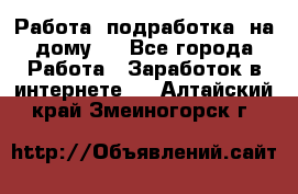 Работа (подработка) на дому   - Все города Работа » Заработок в интернете   . Алтайский край,Змеиногорск г.